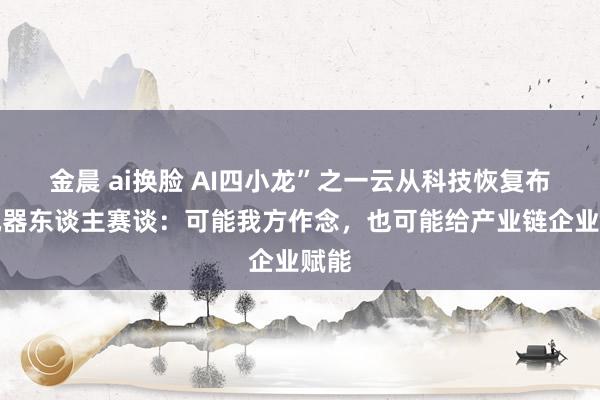 金晨 ai换脸 AI四小龙”之一云从科技恢复布局机器东谈主赛谈：可能我方作念，也可能给产业链企业赋能