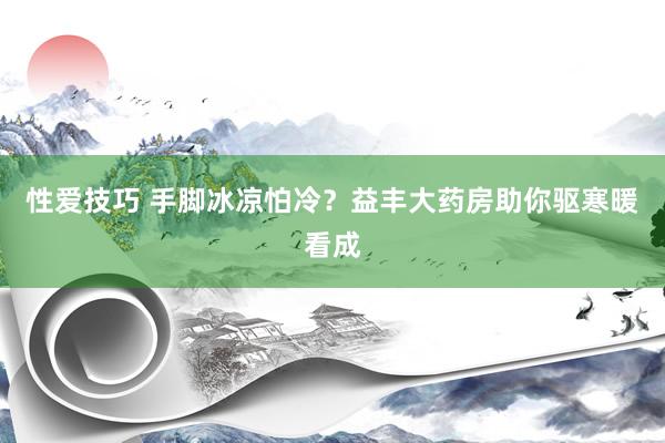 性爱技巧 手脚冰凉怕冷？益丰大药房助你驱寒暖看成