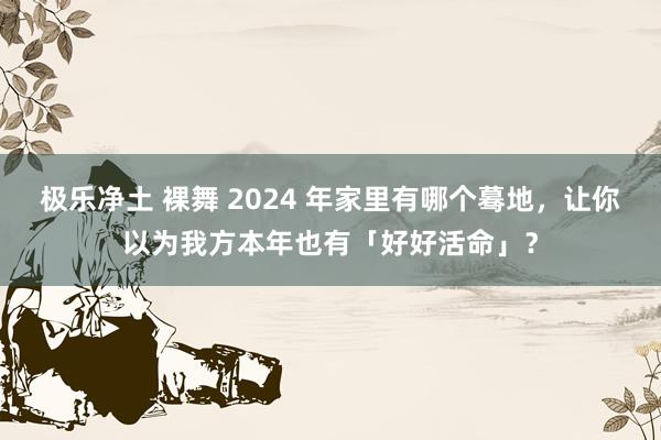 极乐净土 裸舞 2024 年家里有哪个蓦地，让你以为我方本年也有「好好活命」？