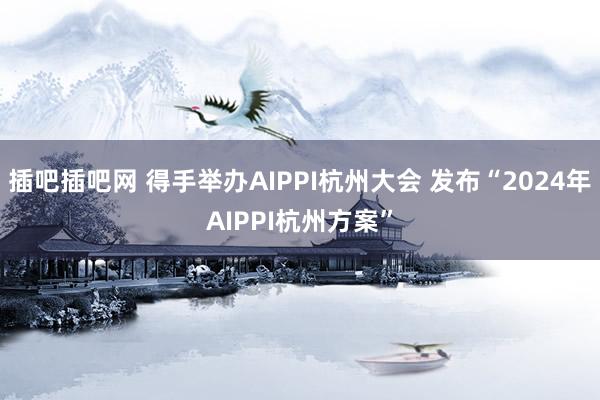 插吧插吧网 得手举办AIPPI杭州大会 发布“2024年AIPPI杭州方案”