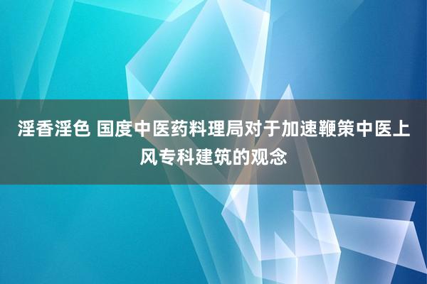 淫香淫色 国度中医药料理局对于加速鞭策中医上风专科建筑的观念