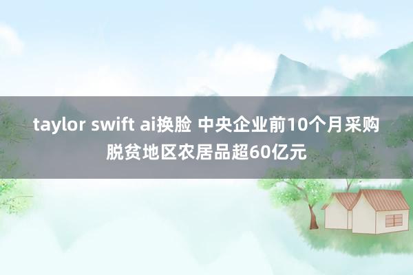 taylor swift ai换脸 中央企业前10个月采购脱贫地区农居品超60亿元