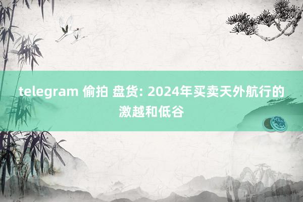 telegram 偷拍 盘货: 2024年买卖天外航行的激越和低谷