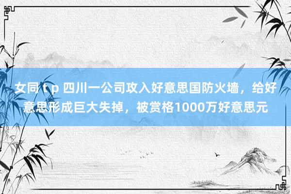 女同 t p 四川一公司攻入好意思国防火墙，给好意思形成巨大失掉，被赏格1000万好意思元