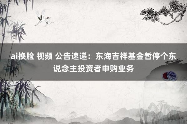 ai换脸 视频 公告速递：东海吉祥基金暂停个东说念主投资者申购业务