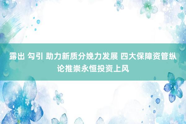 露出 勾引 助力新质分娩力发展 四大保障资管纵论推崇永恒投资上风