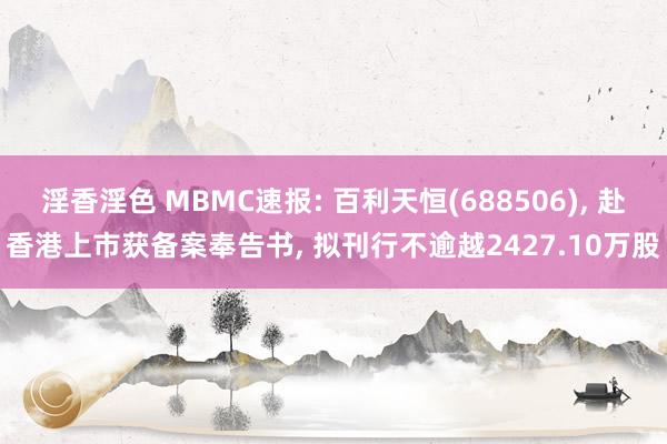 淫香淫色 MBMC速报: 百利天恒(688506)， 赴香港上市获备案奉告书， 拟刊行不逾越2427.10万股