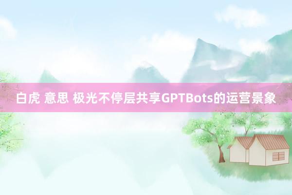 白虎 意思 极光不停层共享GPTBots的运营景象