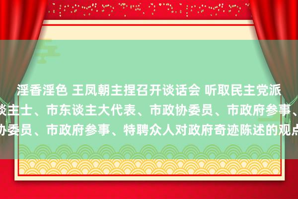 淫香淫色 王凤朝主捏召开谈话会 听取民主党派、市工商联、无党派东谈主士、市东谈主大代表、市政协委员、市政府参事、特聘众人对政府奇迹陈述的观点建议