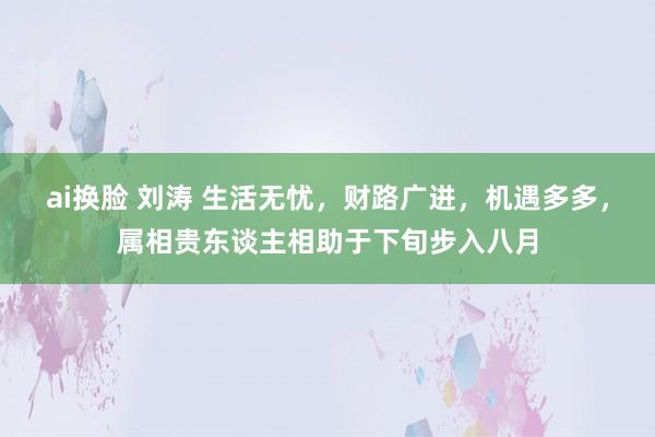 ai换脸 刘涛 生活无忧，财路广进，机遇多多，属相贵东谈主相助于下旬步入八月