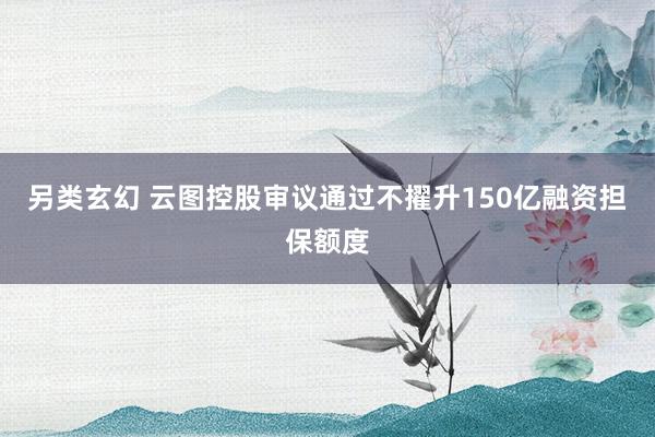 另类玄幻 云图控股审议通过不擢升150亿融资担保额度