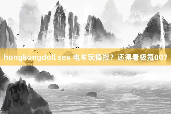 hongkongdoll sex 电车玩操控？还得看极氪007