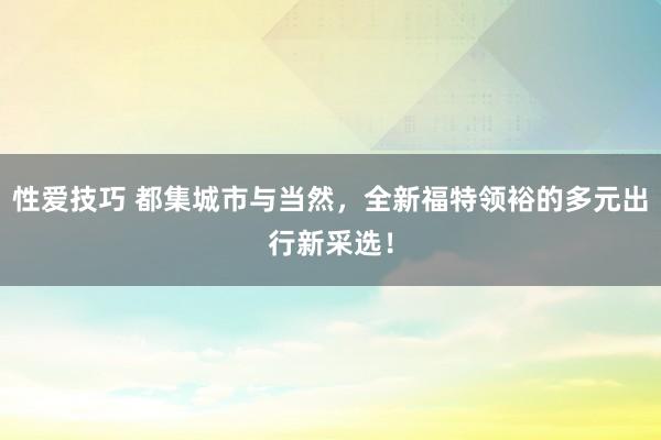 性爱技巧 都集城市与当然，全新福特领裕的多元出行新采选！