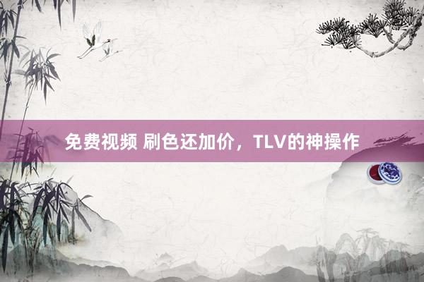 免费视频 刷色还加价，TLV的神操作