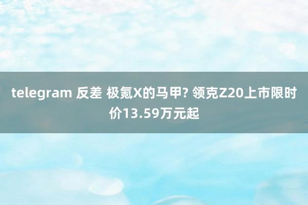 telegram 反差 极氪X的马甲? 领克Z20上市限时价13.59万元起