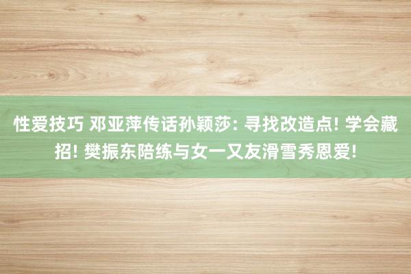 性爱技巧 邓亚萍传话孙颖莎: 寻找改造点! 学会藏招! 樊振东陪练与女一又友滑雪秀恩爱!