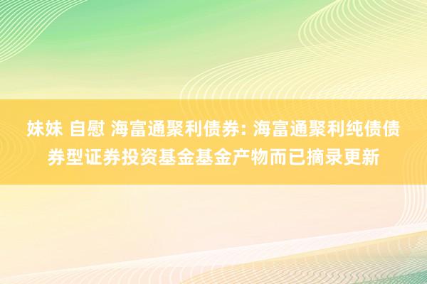 妹妹 自慰 海富通聚利债券: 海富通聚利纯债债券型证券投资基金基金产物而已摘录更新