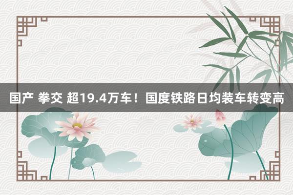 国产 拳交 超19.4万车！国度铁路日均装车转变高