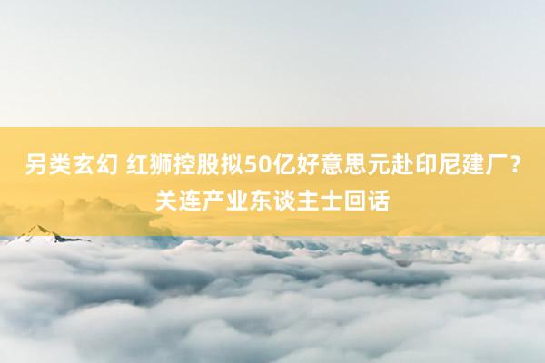 另类玄幻 红狮控股拟50亿好意思元赴印尼建厂？关连产业东谈主士回话