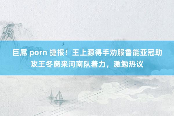 巨屌 porn 捷报！王上源得手劝服鲁能亚冠助攻王冬窗来河南队着力，激勉热议