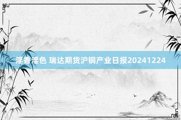 淫香淫色 瑞达期货沪铜产业日报20241224