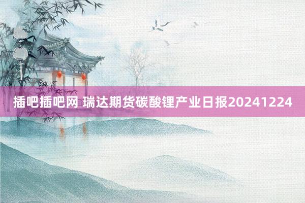 插吧插吧网 瑞达期货碳酸锂产业日报20241224