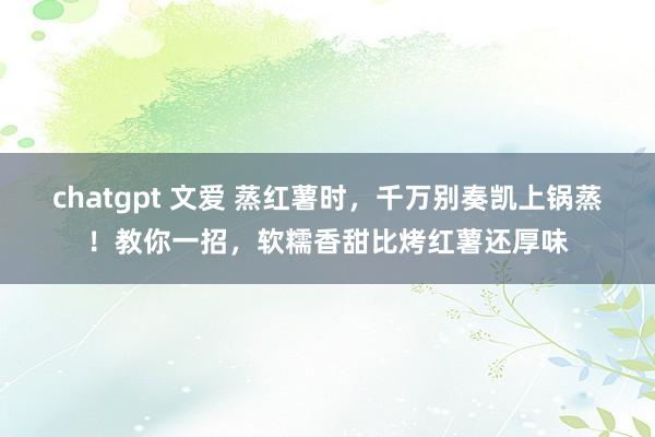 chatgpt 文爱 蒸红薯时，千万别奏凯上锅蒸！教你一招，软糯香甜比烤红薯还厚味