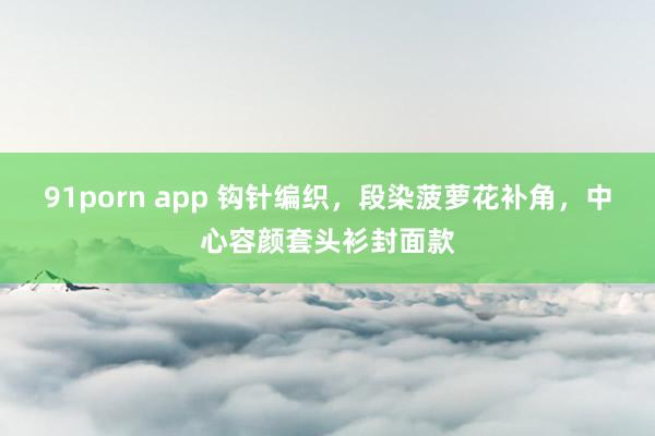 91porn app 钩针编织，段染菠萝花补角，中心容颜套头衫封面款