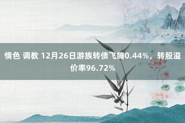 情色 调教 12月26日游族转债飞腾0.44%，转股溢价率96.72%