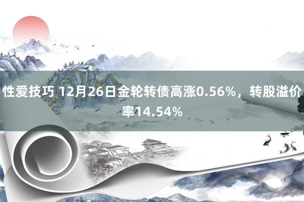 性爱技巧 12月26日金轮转债高涨0.56%，转股溢价率14.54%