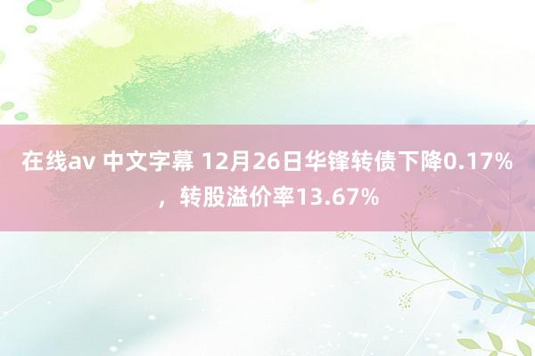 在线av 中文字幕 12月26日华锋转债下降0.17%，转股溢价率13.67%