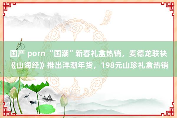 国产 porn “国潮”新春礼盒热销，麦德龙联袂《山海经》推出洋潮年货，198元山珍礼盒热销