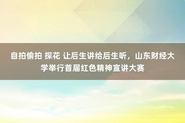 自拍偷拍 探花 让后生讲给后生听，山东财经大学举行首届红色精神宣讲大赛