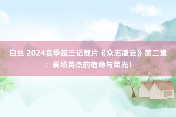 白丝 2024赛季超三记载片《众志凌云》第二章：赛场英杰的宿命与荣光！