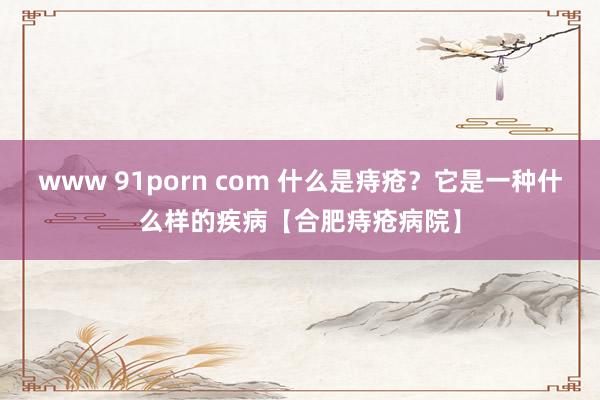 www 91porn com 什么是痔疮？它是一种什么样的疾病【合肥痔疮病院】