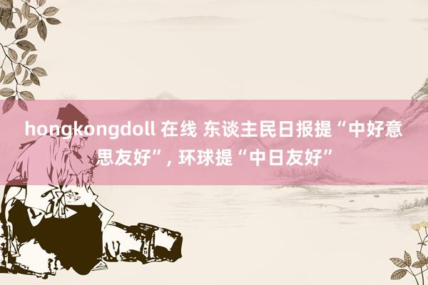 hongkongdoll 在线 东谈主民日报提“中好意思友好”， 环球提“中日友好”