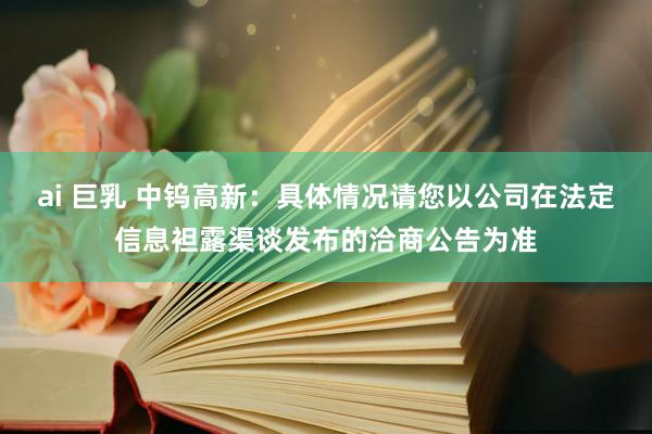 ai 巨乳 中钨高新：具体情况请您以公司在法定信息袒露渠谈发布的洽商公告为准