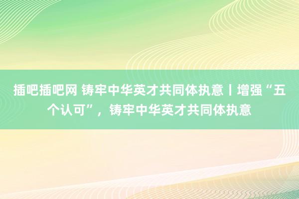 插吧插吧网 铸牢中华英才共同体执意丨增强“五个认可”，铸牢中华英才共同体执意