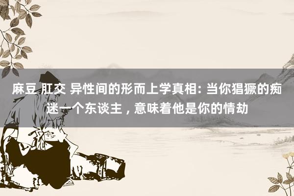 麻豆 肛交 异性间的形而上学真相: 当你猖獗的痴迷一个东谈主 ， 意味着他是你的情劫