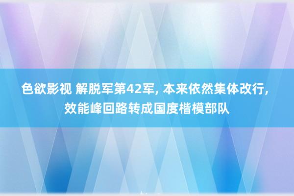 色欲影视 解脱军第42军， 本来依然集体改行， 效能峰回路转成国度楷模部队