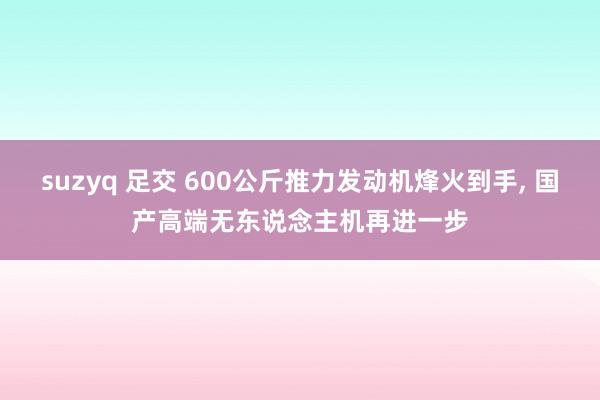 suzyq 足交 600公斤推力发动机烽火到手， 国产高端无东说念主机再进一步