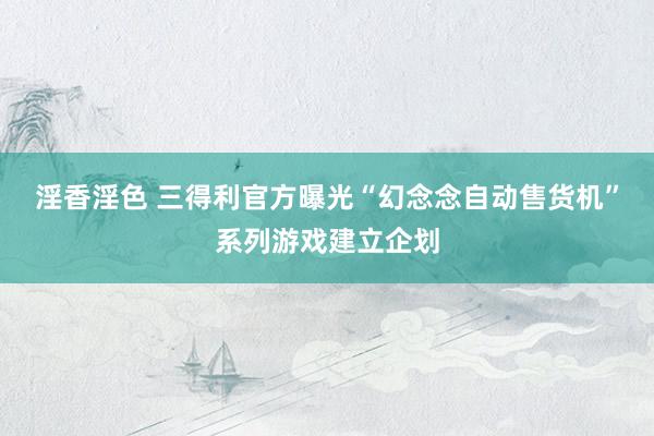 淫香淫色 三得利官方曝光“幻念念自动售货机”系列游戏建立企划