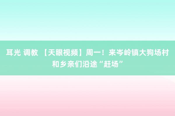 耳光 调教 【天眼视频】周一！来岑岭镇大狗场村和乡亲们沿途“赶场”