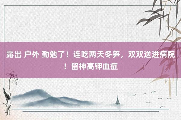 露出 户外 勤勉了！连吃两天冬笋，双双送进病院！留神高钾血症