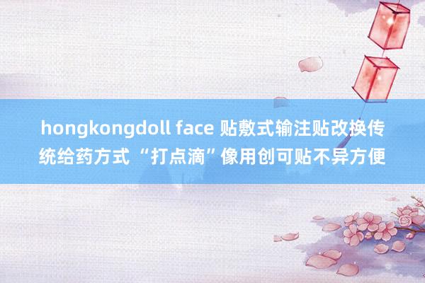 hongkongdoll face 贴敷式输注贴改换传统给药方式 “打点滴”像用创可贴不异方便