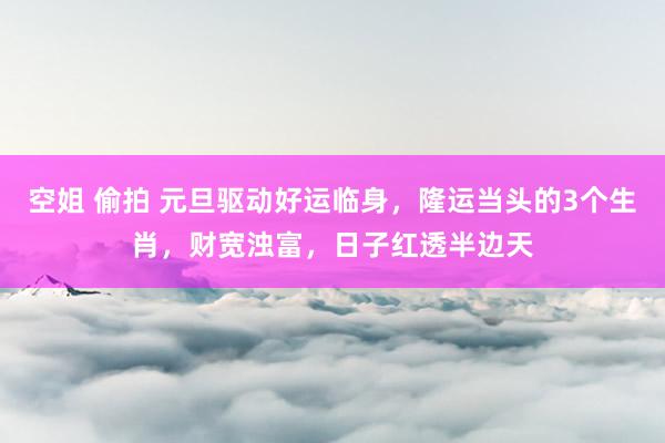 空姐 偷拍 元旦驱动好运临身，隆运当头的3个生肖，财宽浊富，日子红透半边天