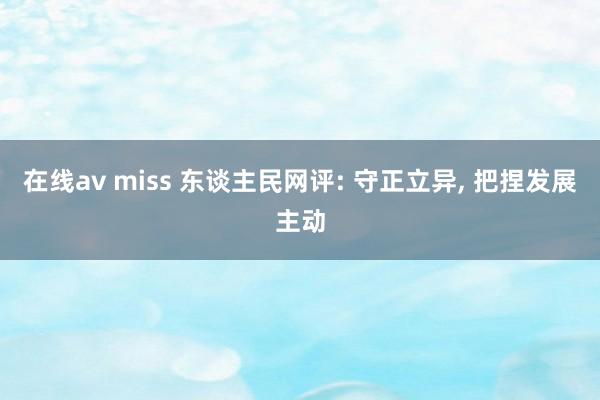 在线av miss 东谈主民网评: 守正立异， 把捏发展主动