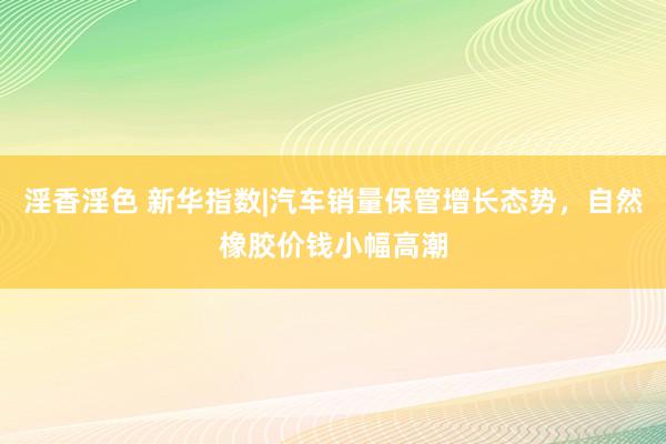 淫香淫色 新华指数|汽车销量保管增长态势，自然橡胶价钱小幅高潮