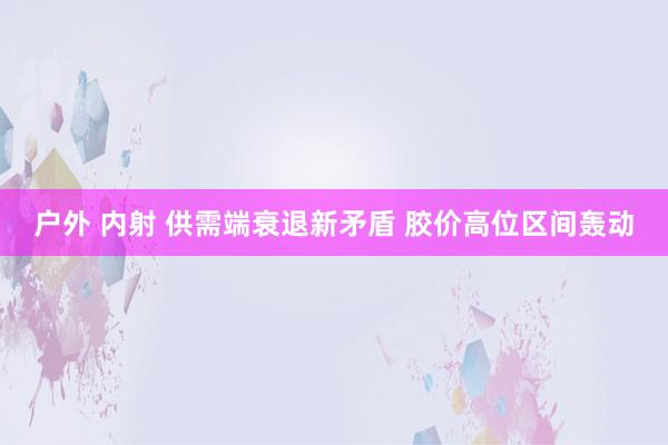 户外 内射 供需端衰退新矛盾 胶价高位区间轰动