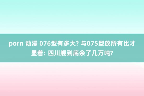 porn 动漫 076型有多大? 与075型放所有比才显着: 四川舰到底余了几万吨?